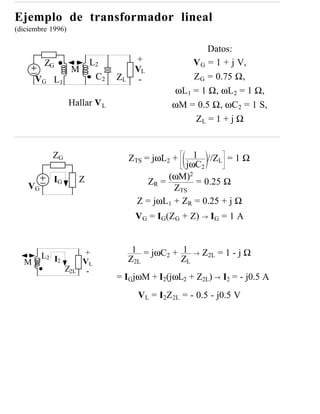 Ejemplo de transformador lineal
(diciembre 1996)

                                                        Datos:
         ZG                L2          +            V G = 1 + j V,
                   M                   VL
      VG L1                 C2   ZL     -           Z G = 0.75 Ω,
                                                ωL1 = 1 Ω, ωL2 = 1 Ω,
                   Hallar V L                   ωM = 0.5 Ω, ωC2 = 1 S,
                                                    ZL = 1 + j Ω


            ZG                        ZTS = jωL2 +    1 //ZL = 1 Ω
                                                    jωC2
                                               (ωM)2
    VG
            IG         Z                  ZR =         = 0.25 Ω
                                                 ZTS
                                        Z = jωL1 + ZR = 0.25 + j Ω
                                       VG = IG(ZG + Z) → IG = 1 A


                       +               1 = jωC2 + 1    →   Z2L = 1 - j Ω
         L2 I2                        Z2L         ZL
  M                    VL
                 Z2L    -
                                 = IG jωM + I2(jωL2 + Z2L) → I2 = - j0.5 A
                                        VL = I2Z2L = - 0.5 - j0.5 V
 