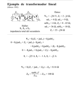 Ejemplo de transformador lineal
(febrero 1992)

         Z1              Z2                               Datos:
                   M12
                         I2    I3             V G = - j54 V, Z1 = 2 - j4 Ω,
         I1
    G         L1    L2   M23 L3       Z3        ωL1 = 4 Ω, ωL2 = 9 Ω,
                                              ωM 12 = 4 Ω, Z2 = 8 - 65 Ω,
              Hallar:                         ωL3 = 36 Ω, ωM23 = 10 Ω,
            I1, I2, e I3;
                                                    Z3 = 23 - j36 Ω
   impedancia total del secundario


                    VG = I1(Z1 + jωL1) + I2jωM12
    0 = I2(jωL2 + Z2 + jωL3) - I3jωL3 +
                              + I1jωM12 + I2jωM23 + (I2 - I3)jωM23
                    0 = - I2jωL3 + I3(jωL3 + Z3) - I2jωM23

                     I1 = - j25 A, I2 = - 1 A, I3 = - j2 A



                   VG = I1(Z1 + jωL1 + ZR) → ZR = 0.16 Ω

                              (ωM12)2
                         ZR =           →   ZTS = 100 Ω
                                ZTS
 
