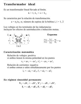 Transformador ideal
Es un transformador lineal llevado al límite.
                         k = 1, L1 = ∞ = L2

Se caracteriza por la relación de transformación.
       a = n2/n1; ni: número de espiras de la bobina i, i = 1, 2

Los voltajes en los terminales de las inductancias
incluyen los efectos de autoinducción e inducción mutua.

   i'1    i1      i2  i'2                       Esquema
           1:a
     - +          + -
    v'1 v1        v2 v'2                   v2 = i1 = n2 = a
                                           v1 i2 n1
    + - n1     n2 - +
           1/a:1

Caracterización matemática
   Relación de voltajes: positiva
   si ambos tienen la misma polaridad en los puntos
                 v2 = av1 = - av'1, v'2 = - av1 = av'1
   Relación de corrientes: negativa
   si ambas entran o salen simultáneamente por los puntos
                   i1 = - ai2 = ai'2, i'1 = ai2 = - ai'2


En régimen sinusoidal permanente
             V 2 = aV 1 = - aV'1, V'2 = - aV 1 = aV'1
                I1 = - aI2 = aI'2, I'1 = aI2 = - aI'2
 