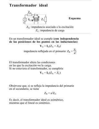 Transformador ideal
                 ZG
                      1:a
                 IG         ZL                     Esquema
            G

                ZG: impedancia asociada a la excitación
                       ZL: impedancia de carga

En un transformador ideal se cumple (con independencia
de las posiciones de los puntos en las inductancias)
                         VG = IG(ZG + ZR)
            impedancia reflejada en el primario: ZR = Z2L
                                                      a


El transformador altera las condiciones
en las que la excitación v e la carga.
Si no estuviera el transformador, se cumpliría
                           VG = IG(ZG + ZL)



Obsérvese que, si se refleja la impedancia del primario
en el secundario, se tiene
                               Z R = a2 Z G

Es decir, el transformador ideal es asimétrico,
mientras que el lineal es simétrico.
 