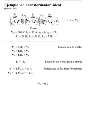 Ejemplo de transformador ideal
(febrero 1992)

         R1        1:a1         R2
                               1/a2:1 R3
              +      +      +        +          +
          Ia V1      V2 Ib V3        V4 Ic     VS            Hallar V S
       VG     -       -      -        -    IS -
                        Datos:
       V G = 600 V, IS = 12 A, a1 = 6, a2 = 1/3,
           R1 = 24 Ω, R2 = 18 Ω, R3 = 2 Ω


        V G = I aR 1 + V 1                           Ecuaciones de mallas
        V 2 = IbR 2 + V 3
        V 4 = I cR 3 + V S

             Ic = - IS                    Ecuación adicional para la fuente

    V 2 = a1 V 1 , I a = a1 I b          Ecuaciones de los transformadores
   V 4 = - a2 V 3 , I b = - a2 I c


                                     VS = 0 V
 