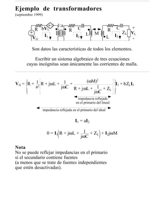 Ejemplo de transformadores
(septiembre 1999)

                          1:a
           R bVL                         C                      R    C        +
                                  R
                                              L      M                   ZL   VL
              I1                       I2                       L   I3
          VG                                                                   -

          Son datos las características de todos los elementos.

           Escribir un sistema algebraico de tres ecuaciones
       cuyas incógnitas sean únicamente las corrientes de malla.


         1 R + jωL + 1 +      (ωM)2
VG = R + 2                               I1 + bZLI3
        a           jωC R + jωL + 1 + Z
                                       L
                                 jωC
                                        impedancia reflejada
                                       en el primario del lineal

                impedancia reflejada en el primario del ideal


                                       I1 = aI2

                    0 = I3 R + jωL + 1 + ZL + I2jωM
                                    jωC

Nota
No se puede reflejar impedancias en el primario
si el secundario contiene fuentes
(a menos que se trate de fuentes independientes
que estén desactivadas).
 