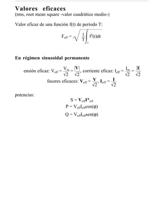 Valores eficaces
(rms, root mean square -valor cuadrático medio-)

Valor eficaz de una función f(t) de período T:

                        Feff =     1       f2(t)dt
                                   T
                                       T




En régimen sinusoidal permanente

                               V                               I
    ensión eficaz: Veff = Vm = , corriente eficaz: Ieff = Im =
                           2    2                          2   2
                fasores eficaces: Veff = V , Ieff = I
                                          2         2

potencias:
                            S = VeffI*eff
                          P = VeffIeffcos(ϕ)
                          Q = VeffIeffsen(ϕ)
 