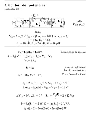 Cálculos de potencias
(septiembre 2001)

                           - VG +

             Ia            IG     R2 + 1:a + Ic                  Hallar
                      M              V2    V3
                               Ib                              V G y pL1(t)
          V S L1            L2        -     -  R3

                           Datos:
    V S = 2 + j2 V, IG = - j2 A, ω = 100 krad/s, a = 2,
                   R2 = 5 Ω, R3 = 4 Ω,
           L1 = 10 µH, L 2 = 50 µH, M = 10 µH

            V S = I ajωL1 + IbjωM                   Ecuaciones de mallas
   0 = I ajωM + Ib(jωL2 + R2) - VG + V 2
                  V 3 = I cR 3

                      Ib = IG                          Ecuación adicional
                                                       fuente de corriente
             Ib = - aIc, V 3 = - aV 2                 Transformador ideal


                     Ia = 2 A, Ib = - j2 A, VG = 10 - j10 V
                    IajωL1 + IbjωM = VL1 = V S = 2 + j2 V

                                                  *
                                              VL1Ia = 2 + j2 VA
           ∠VL1 ≠ 0 °, ∠Ia = 0 ° →      SL1 =
                                               2

                  P = Re SL1 = 2 W, Q = Im SL1 = 2 VAR
                    pL1(t) = 2 + 2cos(2ωt) - 2sen(2ωt) W
 
