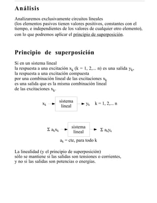 Análisis
Analizaremos exclusivamente circuitos lineales
(los elementos pasivos tienen valores positivos, constantes con el
tiempo, e independientes de los valores de cualquier otro elemento),
con lo que podremos aplicar el principio de superposición.


Principio de superposición
Si en un sistema lineal
la respuesta a una excitación xk (k = 1, 2,... n) es una salida yk,
la respuesta a una excitación compuesta
por una combinación lineal de las excitaciones xk
es una salida que es la misma combinación lineal
de las excitaciones xk.

                               sistema
               xk                              yk   k = 1, 2,... n
                                lineal



                                     sistema
                    Σ a kx k                           Σ a kyk
                                      lineal
                               ak = cte, para todo k

La linealidad (y el principio de superposición)
sólo se mantiene si las salidas son tensiones o corrientes,
y no si las salidas son potencias o energías.
 