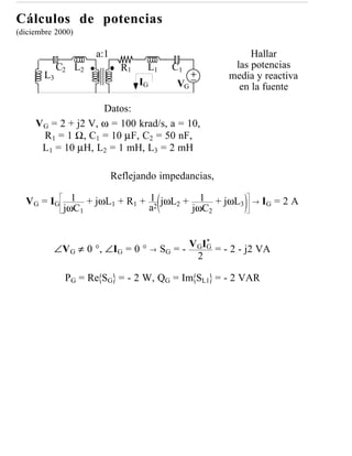 Cálculos de potencias
(diciembre 2000)

                    a:1                                     Hallar
            C2 L2           R1    L1     C1             las potencias
       L3                                              media y reactiva
                                 IG        VG            en la fuente

                    Datos:
     VG = 2 + j2 V, ω = 100 krad/s, a = 10,
      R1 = 1 Ω, C1 = 10 µF, C2 = 50 nF,
      L1 = 10 µH, L2 = 1 mH, L3 = 2 mH

                          Reflejando impedancias,

  V G = IG     1 + jωL1 + R1 + 1 jωL2 + 1 + jωL3            →   IG = 2 A
             jωC1              a2      jωC2


                                                  *
                                              V GIG = - 2 - j2 VA
          ∠V G ≠ 0 °, ∠IG = 0 ° →      SG = -
                                                2

             PG = Re SG = - 2 W, QG = Im SL1 = - 2 VAR
 