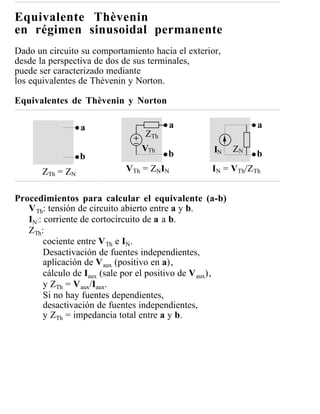 Equivalente Thèvenin
en régimen sinusoidal permanente
Dado un circuito su comportamiento hacia el exterior,
desde la perspectiva de dos de sus terminales,
puede ser caracterizado mediante
los equivalentes de Thèvenin y Norton.

Equivalentes de Thèvenin y Norton

                  a                     a                       a
                                  ZTh
                                 VTh                IN     ZN
                  b                     b                       b
       ZTh = ZN              VTh = ZNIN             IN = VTh/ZTh


Procedimientos para calcular el equivalente (a-b)
   V Th: tensión de circuito abierto entre a y b.
   IN:: corriente de cortocircuito de a a b.
   ZTh:
        cociente entre V Th e IN.
        Desactivación de fuentes independientes,
        aplicación de V aux (positivo en a),
        cálculo de Iaux (sale por el positivo de V aux),
        y ZTh = V aux/Iaux.
        Si no hay fuentes dependientes,
        desactivación de fuentes independientes,
        y ZTh = impedancia total entre a y b.
 