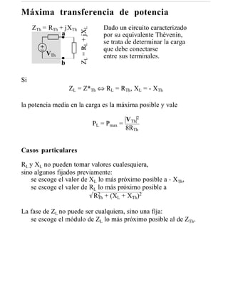 Máxima transferencia de potencia
     ZTh = RTh + jXTh                       Dado un circuito caracterizado




                        ZL = RL + jXL
                a                           por su equivalente Thèvenin,
                                            se trata de determinar la carga
                                            que debe conectarse
          VTh                               entre sus terminales.
                b

Si
                    ZL = Z*Th ⇔ RL = RTh, XL = - XTh

la potencia media en la carga es la máxima posible y vale

                                                    VTh 2
                                        PL = Pmax =
                                                    8RTh


Casos particulares

RL y XL no pueden tomar valores cualesquiera,
sino algunos fijados previamente:
    se escoge el valor de XL lo más próximo posible a - XTh,
    se escoge el valor de RL lo más próximo posible a
                           RTh + (XL + XTh)2
                             2



La fase de ZL no puede ser cualquiera, sino una fija:
   se escoge el módulo de ZL lo más próximo posible al de ZTh.
 