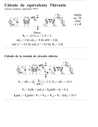 Cálculo de equivalente Thèvenin
(cálculo completo, septiembre 1997)

                                       c            + V5 -             Hallar
                      1:a                                             eq. Th.
         C1                       R2                   C5
                                                M                      entre
       bV5                                 L3       L4       IG        cyd
                            d
                          Datos:
                IG = - j5 A, a = 2, b = 2,
          ωL3 = 2 Ω, ωL4 = 8 Ω, ωM = 2 Ω,
       (ωC1)-1 = 0.5 Ω, (ωC5)-1 = 0.5 Ω, R2 = 2 Ω



Cálculo de la tensión de circuito abierto

                                            c                + V5 -
                                 1:a
                 C1         +   + R2   +                        C5
                            V1 V2      V     M
               bV5           -  -   I2 -3L3      L4       IG
                                     d
              V 1 = bV 5 = b - IG = 5 V, V 2 = aV 1 = 10 V
                              jωC5

                  V2 = I2(R2 + jωL3) + IGjωM → I2 = 0 A

         I2jωL3 + IGjωM = V3 = VTh = Vcd = V2 - I2R2 = 10 V
 
