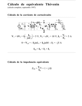 Cálculo de equivalente Thèvenin
(cálculo completo, septiembre 1997)



Cálculo de la corriente de cortocircuito

                                              c         + V5 -
                              1:a
                 C1      +            + R2                 C5
                         V1           V2          I3  M
               bV5       -             - I2        L3   L4       IG
                                              d
     V 1 = bV 5 = b - IG = 5 V, V2 = aV 1 = 10 V, I2 = V 2 = 5 A
                     jωC5                              R2

                 0 = Vcd = - I3jωL3 + IGjωM → I3 = - j5 A

                                Icd = IN = I2 + I3




Cálculo de la impedancia equivalente

                              ZTh = VTh = 1 + j Ω
                                    IN
 