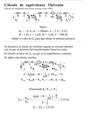 Cálculo de equivalente Thèvenin
(cálculo de impedancia con fuente auxiliar, junio 1999)

                                                          1:a        +
              R      C                 R      C     bVL         R
                               M                                     VL
            IG           L           L                          ZL    -

                                  Datos:
               IG = - j5 A, ω = 1 Mrad/s, a = 2, b = 0.25,
              R = 1 Ω, L = 2 µH, M = 1 µH, C = 500 nF
        Hallar el valor de ZL para que disipe la máxima potencia

Se desactiva la fuente de corriente (queda en circuito abierto)
con lo que el primario del transformador lineal no actúa.
El cálculo se hace sin ZL ya que es la impedancia a calcular.
Se aplica una fuente auxiliar.
                                      1:a
                    R     C bVL +          + R Vaux      +
                            I2     V2      V3            VL
                     L              -       -   Iaux      -
                     0 = I2 jωL + R + 1 - bVaux + V2
                                       jωC
                   Vaux = IauxR + V3, V3 = - aV2, I2 = aIaux


                             Eliminando I2, V 2, y V 3,

                                a jωL + R + 1 - R
                                             jωC a
                 ZTh = Vaux   =                    = 3.33 Ω
                       Iaux             b+a 1

                                ZL = ZTh = 3.33 Ω
                                      *
 