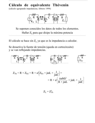 Cálculo de equivalente Thévenin
(cálculo agrupando impedancias, febrero 1994)

                                                  1:a
                           R                 C                R
                                   M     L
                         VG L                                 ZL

         Se suponen conocidos los datos de todos los elementos.
              Hallar ZL para que disipe la máxima potencia

El cálculo se hace sin ZL ya que es la impedancia a calcular.

Se desactiva la fuente de tensión (queda en cortocircuito)
y se van reflejando impedancias.
                         1:a                            1:a
     R               C         R                   C           R    R
             M   L                               L                 ZR2
         L                                        ZR1




    ZTh = R + ZR2 = R + a2 ZR1 + jωL + 1 =
                                      jωC
                                               2
                                  =R+a  2 (ωM)   + jωL + 1
                                         R + jωL        jωC


                                             *
                                       ZL = ZTh
 