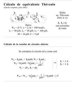Cálculo de equivalente Thèvenin
(cálculo completo, junio 2002)

           I3            I2       x                           Hallar
                y                                         eq. Thèvenin
             +      + C L             VG
            V3     V2
                             2                             entre x e y
                               M
         L3 -       -           L1 I1
                                                           I1, I2 e I3
                      Datos:                             son corrientes
        V G = j5 V, a = 2, ω = 100 krad/s,                  de rama
      L1 = 40 µH, L2 = 20 µH, L3 = 160 µH,
               M = 10 µH, C = 5 µF



Cálculo de la tensión de circuito abierto

                   Se considera el circuito tal y como está


         VG = I1jωL1 + I2jωM, V3 = I3jωL3
                                                              I1 = 1 A
           VG = I1jωM + I2 jωL2 + 1                    ⇒
                                      jωC                     I2 = 1 A
                 V 3 = aV 2, I2 = aI3


                VTh = Vxy = I2 jωL2 + 1 + I1jωM = j V
                                     jωV
 