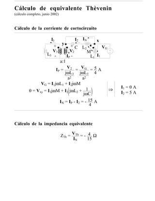 Cálculo de equivalente Thèvenin
(cálculo completo, junio 2002)



Cálculo de la corriente de cortocircuito

                     I3             I2 IN      x
                            y
                       +          + C L2          VG
                      V3         V2       M
                  L3 -         IP -         L1 I1
                           a:1
                        IP = V 2 = V G = 5 A
                              jωL3 jωL3 4
                                a2     a2
               VG = I1jωL1 + I2jωM
                                                         I1 = 0 A
         0 = Vxy = I1jωM + I2 jωL2 + 1               ⇒
                                        jωC              I2 = 5 A

                          IN = IP - I2 = - 15 A
                                           4



Cálculo de la impedancia equivalente

                                 ZTh = VTh = - 4 Ω
                                       IN      15
 