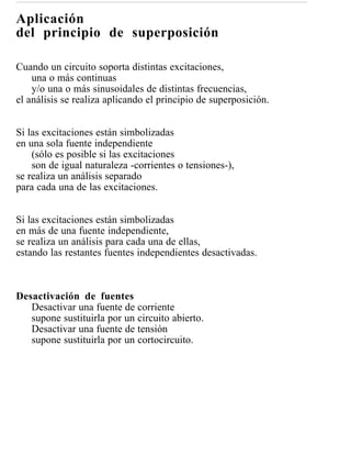 Aplicación
del principio de superposición

Cuando un circuito soporta distintas excitaciones,
    una o más continuas
    y/o una o más sinusoidales de distintas frecuencias,
el análisis se realiza aplicando el principio de superposición.


Si las excitaciones están simbolizadas
en una sola fuente independiente
    (sólo es posible si las excitaciones
    son de igual naturaleza -corrientes o tensiones-),
se realiza un análisis separado
para cada una de las excitaciones.


Si las excitaciones están simbolizadas
en más de una fuente independiente,
se realiza un análisis para cada una de ellas,
estando las restantes fuentes independientes desactivadas.



Desactivación de fuentes
   Desactivar una fuente de corriente
   supone sustituirla por un circuito abierto.
   Desactivar una fuente de tensión
   supone sustituirla por un cortocircuito.
 