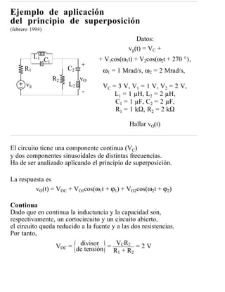 Ejemplo de aplicación
del principio de superposición
(febrero 1994)
                                                  Datos:
                                               vg(t) = VC +
            L1                       + V1cos(ω1t) + V2cos(ω2t + 270 °),
                 C1
                                +
      R1                   C2         ω1 = 1 Mrad/s, ω2 = 2 Mrad/s,
                      R2        vO
       vg                  L2         VC = 3 V, V1 = 1 V, V2 = 2 V,
                                -         L1 = 1 µH, L 2 = 2 µH,
                                          C1 = 1 µF, C 2 = 2 µF,
                                          R1 = 1 kΩ, R2 = 2 kΩ

                                                Hallar vO(t)


El circuito tiene una componente continua (VC)
y dos componentes sinusoidales de distintas frecuencias.
Ha de ser analizado aplicando el principio de superposición.

La respuesta es
         vO(t) = VOC + VO1cos(ω1t + ϕ1) + VO2cos(ω2t + ϕ2)

Continua
Dado que en continua la inductancia y la capacidad son,
respectivamente, un cortocircuito y un circuito abierto,
el circuito queda reducido a la fuente y a las dos resistencias.
Por tanto,
                  VOC = de tensión = VCR2 = 2 V
                          divisor
                                       R 1 + R2
 