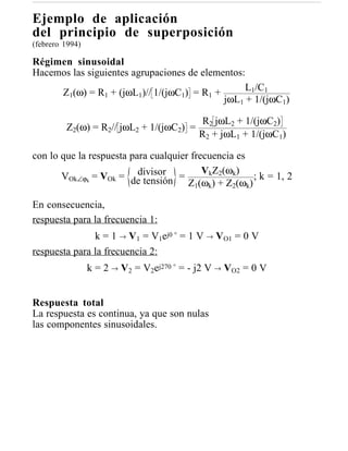 Ejemplo de aplicación
del principio de superposición
(febrero 1994)

Régimen sinusoidal
Hacemos las siguientes agrupaciones de elementos:
                                                 L1/C1
     Z1(ω) = R1 + (jωL1)// 1/(jωC1) = R1 +
                                            jωL1 + 1/(jωC1)

                                           R2 jωL2 + 1/(jωC2)
         Z2(ω) = R2// jωL2 + 1/(jωC2) =
                                           R2 + jωL1 + 1/(jωC1)

con lo que la respuesta para cualquier frecuencia es
                          divisor         VkZ2(ωk)
       VOk∠ϕk = VOk = de tensión =                    ; k = 1, 2
                                      Z1(ωk) + Z2(ωk)

En consecuencia,
respuesta para la frecuencia 1:
               k = 1 → V1 = V1ej0 ° = 1 V → VO1 = 0 V
respuesta para la frecuencia 2:
                 k = 2 → V2 = V2ej270 ° = - j2 V → VO2 = 0 V


Respuesta total
La respuesta es continua, ya que son nulas
las componentes sinusoidales.
 