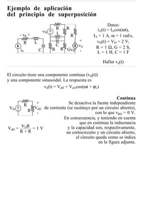 Ejemplo de aplicación
del principio de superposición
                                                           Datos:
                                R     R              iA(t) = IAcos(ωt),
                       vD       L
      - vR +                              R        IA = 1 A, ω = 1 rad/s,
        R      L                              +      vD(t) = VD = 2 V,
                                C             vd
                            R       R GvR           R = 1 Ω, G = 2 S,
       iA          C                          -      L = 1 H, C = 1 F

                                                        Hallar vd(t)

El circuito tiene una componente continua (vD(t))
y una componente sinusoidal. La respuesta es
                     vd(t) = VdD + VdAcos(ωt + ϕv)

                                                         Continua
       R    +                Se desactiva la fuente independiente
VD         VdD de corriente (se sustituye por un circuito abierto),
         R                                   con lo que vRD = 0 V.
            -
                          En consecuencia, y teniendo en cuenta
                                   que en continua la inductancia
      VDR = 1 V             y la capacidad son, respectivamente,
VdD =
      R+R                  un cortocircuito y un circuito abierto,
                                 el circuito queda como se indica
                                              en la figura adjunta.
 