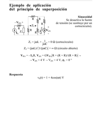 Ejemplo de aplicación
del principio de superposición
                                                                Sinusoidal
                      R       R                       Se desactiva la fuente
   - VRA +                                   de tensión (se sustituye por un
                                  R
                   Z2                                         cortocircuito).
                                       +



                               GVRA
     R
                  R                   VdA
    I Z1
     A                    R            -

                 Z1 = jωL + 1 = 0 Ω (cortocircuito)
                              jωC
             Z2 = (jωL)// 1/(jωC) = ∞ Ω (circuito abierto)

         VRA = - IAR, VdA = GVRA R + (R + R)//(R + R)            →

                 →    VdA = 4 V → VdA = 4 V, ϕv = 0 °



Respuesta
                              vd(t) = 1 + 4cos(ωt) V
 