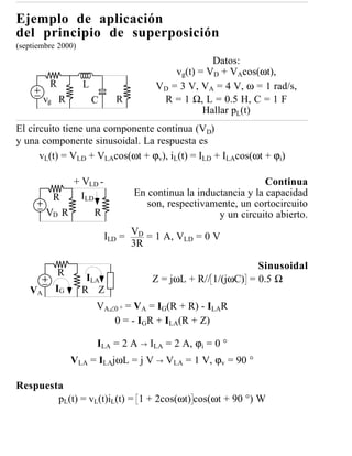 Ejemplo de aplicación
del principio de superposición
(septiembre 2000)
                                                    Datos:
                                           vg(t) = VD + VAcos(ωt),
         R          L                  VD = 3 V, VA = 4 V, ω = 1 rad/s,
        vg R            C     R         R = 1 Ω, L = 0.5 H, C = 1 F
                                                  Hallar pL(t)
El circuito tiene una componente continua (VD)
y una componente sinusoidal. La respuesta es
      vL(t) = VLD + VLAcos(ωt + ϕv), iL(t) = ILD + ILAcos(ωt + ϕi)

                 + VLD -                                          Continua
          R        ILD            En continua la inductancia y la capacidad
                                     son, respectivamente, un cortocircuito
        VD R            R                             y un circuito abierto.

                            ILD = VD = 1 A, VLD = 0 V
                                  3R

                                                              Sinusoidal
             R
                     ILA              Z = jωL + R// 1/(jωC) = 0.5 Ω
   VA      IG       R Z
                        VA∠0 ° = VA = IG(R + R) - ILAR
                           0 = - IGR + ILA(R + Z)

                        ILA = 2 A → ILA = 2 A, ϕi = 0 °
                 VLA = ILAjωL = j V → VLA = 1 V, ϕv = 90 °

Respuesta
        pL(t) = vL(t)iL(t) = 1 + 2cos(ωt) cos(ωt + 90 °) W
 