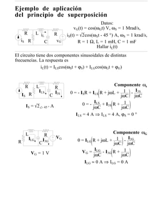 Ejemplo de aplicación
del principio de superposición
                                                         Datos:
                                           vG(t) = cos(ωGt) V, ωS = 1 Mrad/s,
        R     L iL               R     iS(t) = 2cos(ωSt - 45 °) A, ωS = 1 krad/s,
   iS       R     C               vG          R = 1 Ω, L = 1 mH, C = 1 mF
                                                       Hallar iL(t)
El circuito tiene dos componentes sinusoidales de distintas
frecuencias. La respuesta es
               iL(t) = ILScos(ωSt + ϕS) + ILGcos(ωGt + ϕG)



        R         L                                            Componente ωs
                                 R
     IS R
                   ILS           I3S    0 = - ISR + ILS R + jωL + 1 - I3S
                             C                                    jωC jωC

        IS = 2 ∠- 45 ° A                       0 = - ILS + I3S R + 1
                                                     jωC          jωC
                                           ILS = 4 A ⇒ ILS = 4 A, ϕS = 0 °



        L                                                     Componente ωG
                        R
                                 VG
 R
            ILG        I3G                  0 = ILG R + jωL + 1 - I3G
                   C                                          jωC jωC

             VG = 1 V                         V G = ILG - I3G R + 1
                                                    jωC          jωC
                                               ILG ≈ 0 A ⇒ ILG = 0 A
 