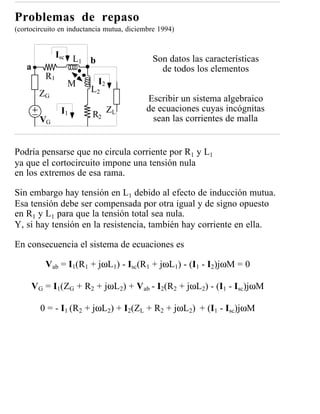 Problemas de repaso
(cortocircuito en inductancia mutua, diciembre 1994)


               Isc L                        Son datos las características
                     1 b
   a                                          de todos los elementos
          R1
                 M         I2
        ZG              L2
                                          Escribir un sistema algebraico
                I1              ZL        de ecuaciones cuyas incógnitas
                         R2                sean las corrientes de malla
        VG


Podría pensarse que no circula corriente por R1 y L1
ya que el cortocircuito impone una tensión nula
en los extremos de esa rama.

Sin embargo hay tensión en L1 debido al efecto de inducción mutua.
Esa tensión debe ser compensada por otra igual y de signo opuesto
en R1 y L1 para que la tensión total sea nula.
Y, si hay tensión en la resistencia, también hay corriente en ella.

En consecuencia el sistema de ecuaciones es

          Vab = I1(R1 + jωL1) - Isc(R1 + jωL1) - (I1 - I2)jωM = 0

     VG = I1(ZG + R2 + jωL2) + Vab - I2(R2 + jωL2) - (I1 - Isc)jωM

        0 = - I1 (R2 + jωL2) + I2(ZL + R2 + jωL2) + (I1 - Isc)jωM
 