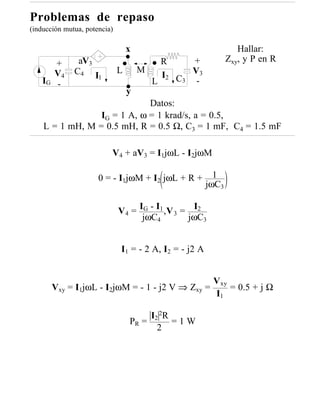 Problemas de repaso
(inducción mutua, potencia)

                                  x                               Hallar:
       +       aV3                        R      +             Zxy, y P en R
                              L       M
       V4     C4 I
                   1                      I2 C 3 V 3
    IG -                                L         -
                                  y
                             Datos:
                 IG = 1 A, ω = 1 krad/s, a = 0.5,
    L = 1 mH, M = 0.5 mH, R = 0.5 Ω, C3 = 1 mF, C4 = 1.5 mF

                          V4 + aV3 = I1jωL - I2jωM

                      0 = - I1jωM + I2 jωL + R +          1
                                                        jωC3

                              V 4 = IG - I1 ,V 3 = I2
                                     jωC4         jωC3


                              I1 = - 2 A, I2 = - j2 A


                                                         Vxy
       Vxy = I1jωL - I2jωM = - 1 - j2 V ⇒ Zxy =              = 0.5 + j Ω
                                                         I1

                                       I2 2R
                                  PR =       =1W
                                         2
 
