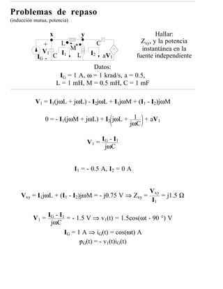 Problemas de repaso
(inducción mutua, potencia)

                  x             y                              Hallar:
                   L                      C              Zxy, y la potencia
              +
                      M                                  instantánea en la
              V1   I1                I2
            IG - C      L                     aV1      fuente independiente
                                   Datos:
                       IG = 1 A, ω = 1 krad/s, a = 0.5,
                      L = 1 mH, M = 0.5 mH, C = 1 mF

           V1 = I1(jωL + jωL) - I2jωL + I1jωM + (I1 - I2)jωM

                0 = - I1(jωM + jωL) + I2 jωL + 1 + aV1
                                              jωC

                                    V 1 = IG - I1
                                           jωC


                              I1 = - 0.5 A, I2 = 0 A


                                                           Vxy
     Vxy = I1jωL + (I1 - I2)jωM = - j0.75 V ⇒ Zxy =            = j1.5 Ω
                                                           I1

          V 1 = IG - I1 = - 1.5 V ⇒ v1(t) = 1.5cos(ωt - 90 °) V
                 jωC
                       IG = 1 A ⇒ iG(t) = cos(ωt) A
                             pG(t) = - v1(t)iG(t)
 