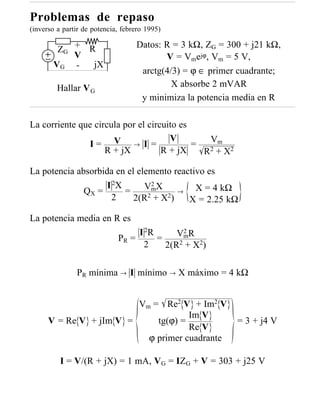 Problemas de repaso
(inverso a partir de potencia, febrero 1995)

        ZG + R
                                   Datos: R = 3 kΩ, ZG = 300 + j21 kΩ,
           V                              V = Vmejϕ, Vm = 5 V,
       VG -   jX
                                    arctg(4/3) = ϕ ∈ primer cuadrante;
         Hallar V G                         X absorbe 2 mVAR
                                    y minimiza la potencia media en R

La corriente que circula por el circuito es
                                      V         Vm
               I= V → I =                   =
                    R + jX          R + jX    R 2 + X2

La potencia absorbida en el elemento reactivo es
                    I 2X       2
              QX =       = VmX 2 → X = 4 kΩ
                     2     2(R2 + X )    X = 2.25 kΩ

La potencia media en R es
                                  I 2R       2
                                            VmR
                             PR =      =
                                   2     2(R2 + X2)

               PR mínima → I mínimo → X máximo = 4 kΩ


                         Vm = Re2 V + Im2 V
                                     Im V
      V = Re V + jIm V =     tg(ϕ) =                       = 3 + j4 V
                                     Re V
                           ϕ primer cuadrante

          I = V/(R + jX) = 1 mA, VG = IZG + V = 303 + j25 V
 