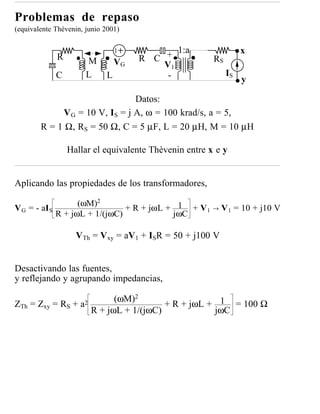 Problemas de repaso
(equivalente Thèvenin, junio 2001)

                                                1:a                x
               R       M          VG   R C +             RS
                                           V1
               C       L      L             -                 IS
                                                                   y

                                Datos:
             V G = 10 V, IS = j A, ω = 100 krad/s, a = 5,
        R = 1 Ω, RS = 50 Ω, C = 5 µF, L = 20 µH, M = 10 µH

                   Hallar el equivalente Thèvenin entre x e y


Aplicando las propiedades de los transformadores,

                     (ωM)2
V G = - aI S                     + R + jωL + 1 + V 1     →   V 1 = 10 + j10 V
               R + jωL + 1/(jωC)            jωC

                     VTh = Vxy = aV1 + ISR = 50 + j100 V


Desactivando las fuentes,
y reflejando y agrupando impedancias,

                                 (ωM)2
ZTh = Zxy = RS +      a2                     + R + jωL + 1 = 100 Ω
                           R + jωL + 1/(jωC)            jωC
 