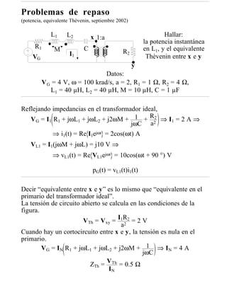 Problemas de repaso
(potencia, equivalente Thèvenin, septiembre 2002)

             L1     L2          x 1:a                           Hallar:
                                                        la potencia instantánea
      R1       M            C                           en L1, y el equivalente
                      I1                      R2
     VG                                                  Thèvenin entre x e y
                                                    y
                                 Datos:
          V G = 4 V, ω = 100 krad/s, a = 2, R1 = 1 Ω, R2 = 4 Ω,
             L1 = 40 µH, L 2 = 40 µH, M = 10 µH, C = 1 µF

Reflejando impedancias en el transformador ideal,
   VG = I1 R1 + jωL1 + jωL2 + j2ωM + 1 + R2 ⇒ I1 = 2 A ⇒
                                               2
                                        jωC a
           ⇒ i1(t) = Re I1ejωt = 2cos(ωt) A
    VL1 = I1(jωM + jωL) = j10 V ⇒
              ⇒ vL1(t) = Re VL1ejωt = 10cos(ωt + 90 °) V

                                pG(t) = vL1(t)i1(t)

Decir “equivalente entre x e y” es lo mismo que “equivalente en el
primario del transformador ideal”.
La tensión de circuito abierto se calcula en las condiciones de la
figura.
                        VTh = Vxy = I1R2 = 2 V
                                      a2
Cuando hay un cortocircuito entre x e y, la tensión es nula en el
primario.
        V G = IN R1 + jωL1 + jωL2 + j2ωM + 1 ⇒ IN = 4 A
                                               jωC
                          ZTh = VTh = 0.5 Ω
                                  IN
 