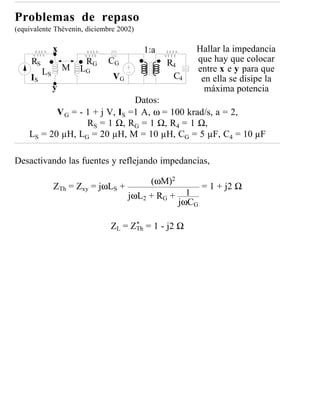 Problemas de repaso
(equivalente Thèvenin, diciembre 2002)

               x                         1:a         Hallar la impedancia
     RS                 RG   CG                R4    que hay que colocar
          LS       M   LG                            entre x e y para que
     IS                        VG               C4    en ella se disipe la
               y                                       máxima potencia
                                Datos:
           V G = - 1 + j V, IS =1 A, ω = 100 krad/s, a = 2,
                   RS = 1 Ω, RG = 1 Ω, R4 = 1 Ω,
    LS = 20 µH, L G = 20 µH, M = 10 µH, C G = 5 µF, C 4 = 10 µF

Desactivando las fuentes y reflejando impedancias,

                                          (ωM)2
               ZTh = Zxy = jωLS +                     = 1 + j2 Ω
                                    jωL2 + RG + 1
                                               jωCG

                              ZL = ZTh = 1 - j2 Ω
                                    *
 
