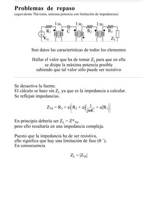 Problemas de repaso
(equivalente Thèvenin, máxima potencia con limitación de impedancias)

                          1:a1          1:a2          1:a3
                     R1           C              R2           R3
                   VG                                           ZL

           Son datos las características de todos los elementos

           Hallar el valor que ha de tomar ZL para que en ella
                  se disipe la máxima potencia posible
            sabiendo que tal valor sólo puede ser resistivo


Se desactiva la fuente.
El cálculo se hace sin ZL ya que es la impedancia a calcular.
Se reflejan impedancias.

                     ZTh = R3 + a3 R2 + a2 1 + a1R1
                                 2       2      2
                                           jωC

En principio debería ser ZL = Z*Th,
pero ello resultaría en una impedancia compleja.

Puesto que la impedancia ha de ser resistiva,
ello significa que hay una limitación de fase (0 ˚).
En consecuencia

                                      ZL = ZTh
 