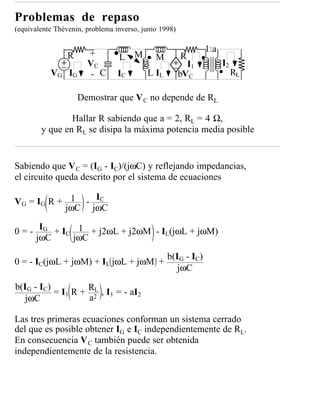 Problemas de repaso
(equivalente Thèvenin, problema inverso, junio 1998)

                                                              1:a
                 R     +         L    M      M         R
                       VC                                I1         I2
           VG IG        - C      IC       L IL         bVC               RL

                     Demostrar que V C no depende de RL

                Hallar R sabiendo que a = 2, RL = 4 Ω,
        y que en RL se disipa la máxima potencia media posible


Sabiendo que V C = (IG - IC)/(jωC) y reflejando impedancias,
el circuito queda descrito por el sistema de ecuaciones

V G = I G R + 1 - IC
             jωC jωC

0 = - IG + IC 1 + j2ωL + j2ωM - IL(jωL + jωM)
     jωC     jωC
                                                 b(IG - IC)
0 = - IC(jωL + jωM) + IL jωL + jωM +
                                                    jωC

b(IG - IC)
           = I1 R + R2 , I1 = - aI2
                      L
   jωC              a

Las tres primeras ecuaciones conforman un sistema cerrado
del que es posible obtener IG e IC independientemente de RL.
En consecuencia V C también puede ser obtenida
independientemente de la resistencia.
 
