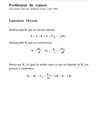 Problemas de repaso
(equivalente Thèvenin, problema inverso, junio 1998)




Equivalente Thèvenin


Sustituyendo RL por un circuito abierto,

                      I2 = 0 → I1 = 0 → VTh = - abVC

Sustituyendo RL por un cortocircuito,

                       I1 = bVC    →   IN = - I1 = - bVC
                                              a
                             R                        aR



Puesto que V C es igual en ambos casos ya que no depende de RL (en
general sí cambiaría),

                   RL = RL = ZTh = VTh = a2R → R = 1 Ω
                         *
                                   IN
 