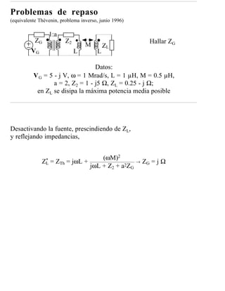 Problemas de repaso
(equivalente Thèvenin, problema inverso, junio 1996)

                   1:a
           ZG            Z2                                  Hallar ZG
                                  M        ZL
         VG                   L        L

                                  Datos:
          V G = 5 - j V, ω = 1 Mrad/s, L = 1 µH, M = 0.5 µH,
                  a = 2, Z2 = 1 - j5 Ω, ZL = 0.25 - j Ω;
           en ZL se disipa la máxima potencia media posible




Desactivando la fuente, prescindiendo de ZL,
y reflejando impedancias,


                                     (ωM)2
               *
              ZL   = ZTh = jωL +                       →   ZG = j Ω
                                 jωL + Z2 + a2ZG
 
