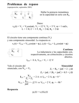 Problemas de repaso
(superposición, septiembre 2001)

                                            Hallar la potencia instantánea
        RG       C        C                en la capacidad en serie con RG
        vG           L      RC

                               Datos:
      vG(t) = V1 + V2cos(ωt), V1 = 12 V, V2 = 5 V, ω = 1 rad/s,
                L = 1 H, C = 1 F, RG = 2 Ω, RC = 2 Ω


El circuito tiene una componente continua (V1)
y una componente sinusoidal. La respuesta es
      vC(t) = VCD + VCAcos(ωt + ϕv), iC(t) = ICD + ICAcos(ωt + ϕi)

                                                               Continua
     RG      C                      La inductancia y las capacidades son,
    vG                       respectivamente, un cortocircuito y circuitos
                                                                 abiertos.
                         ICD = 0 A, VCD = V1 = 12 V

Vale el circuito del                                              Sinusoidal
enunciado, con V G = V2                               Z1 = RG + jωC = 2 - j Ω
                                            Z2 = jωL // RC + jωC = 0.5 + j Ω
                        V G = 2 A ⇒ I = 2 A, ϕ = 0 °
                 ICA =               CA          i
                     Z 1 + Z2
              VCA = ICA = - j2 V ⇒ VCA = 2 V, ϕv = - 90 °
                    jωC

Respuesta
                                   pC(t) = vC(t)iC(t)
 