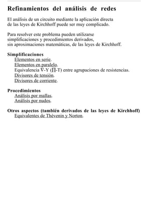 Refinamientos del análisis de redes
El análisis de un circuito mediante la aplicación directa
de las leyes de Kirchhoff puede ser muy complicado.

Para resolver este problema pueden utilizarse
simplificaciones y procedimientos derivados,
sin aproximaciones matemáticas, de las leyes de Kirchhoff.

Simplificaciones
   Elementos en serie.
   Elementos en paralelo.
   Equivalencia ∇-Y (∏-T) entre agrupaciones de resistencias.
   Divisores de tensión.
   Divisores de corriente.

Procedimientos
   Análisis por mallas.
   Análisis por nudos.

Otros aspectos (también derivados de las leyes de Kirchhoff)
   Equivalentes de Thèvenin y Norton.
 