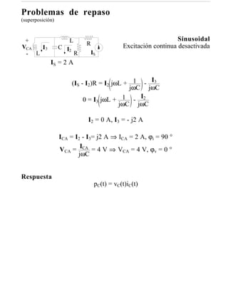 Problemas de repaso
(superposición)



 +                   L                                         Sinusoidal
                             R             Excitación continua desactivada
VCA  I3           C I2
 - L                     R    IS
             IS = 2 A


                         (IS - I2)R = I2 jωL + 1 - I3
                                              jωC jωC
                              0 = I3 jωL + 1 - I2
                                           jωC jωC

                              I2 = 0 A, I3 = - j2 A

                  ICA = I2 - I3= j2 A ⇒ ICA = 2 A, ϕi = 90 °
                  VCA = ICA = 4 V ⇒ VCA = 4 V, ϕv = 0 °
                         jωC


Respuesta
                                pC(t) = vC(t)iC(t)
 