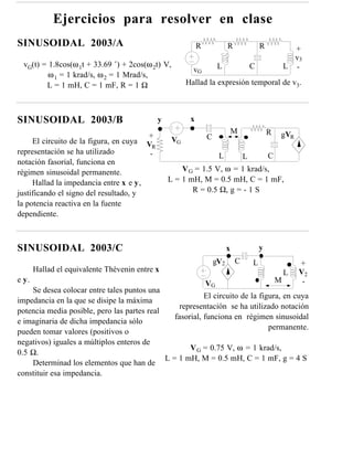 Ejercicios para resolver en clase
SINUSOIDAL 2003/A                                            R             R               R             +
                                                                                                         v3
  vG(t) = 1.8cos(ω 1t + 33.69 ˚) + 2cos(ω 2t) V,                      L                C               L -
                                                          vG
          ω 1 = 1 krad/s, ω 2 = 1 Mrad/s,
         L = 1 mH, C = 1 mF, R = 1 Ω                    Hallad la expresión temporal de v3.



SINUSOIDAL 2003/B                             y          x
                                                                               M               R   gVR
                                         +                       C
     El circuito de la figura, en cuya             VG
                                         VR
representación se ha utilizado            -                           L            L           C
notación fasorial, funciona en
régimen sinusoidal permanente.                        V G = 1.5 V, ω = 1 krad/s,
     Hallad la impedancia entre x e y,            L = 1 mH, M = 0.5 mH, C = 1 mF,
justificando el signo del resultado, y                   R = 0.5 Ω, g = - 1 S
la potencia reactiva en la fuente
dependiente.



SINUSOIDAL 2003/C                                                          x               y
                                                                     gV2       C       L                   +
       Hallad el equivalente Thèvenin entre x                                                          L   V2
e y.                                                       VG                                      M        -
    Se desea colocar entre tales puntos una
                                                          El circuito de la figura, en cuya
impedancia en la que se disipe la máxima
                                                  representación se ha utilizado notación
potencia media posible, pero las partes real
                                                fasorial, funciona en régimen sinusoidal
e imaginaria de dicha impedancia sólo
                                                                               permanente.
pueden tomar valores (positivos o
negativos) iguales a múltiplos enteros de
                                                     V G = 0.75 V, ω = 1 krad/s,
0.5 Ω.
                                             L = 1 mH, M = 0.5 mH, C = 1 mF, g = 4 S
    Determinad los elementos que han de
constituir esa impedancia.
 