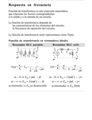 Respuesta en frecuencia
Función de transferencia es una expresión matemática
que relaciona los fasores correspondientes
a la salida y a la entrada de un circuito.

La función de transferencia depende de
   las características de los elementos del circuito,
   la frecuencia de operación del circuito.

La función de transferencia suele representarse como T(jω).

Función de transferencia en resonadores ideales
  Resonador RLC paralelo          Resonador RLC serie
                              Vo = Vo∠ϕ
       IG = IG∠0 °




                                             V G = VG∠0 °
                    +




                                                                 Vo = Vo∠ϕ
                                                  +
                                         L C
                                                R
           R L C-
                                                  -


  T(jω) =
                Vo
                   = Zeq =      1         (jω) = V o = R =      R
                IG         1 + 1 + jωC           V G Z eq R + jωL + 1
                           R jωL                                   jωC

     ω → 0 ⇒ Zeq ≈ jωL → j0               ω → 0 ⇒ Zeq ≈ 1/(jωC) → - j∞
  ω → ∞ ⇒ Zeq ≈ 1/(jωC) → - j0              ω → ∞ ⇒ Zeq ≈ jωL → j∞
ω intermedia ⇒ Zeq no despreciable          ω intermedia ⇒ Zeq finita
 