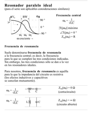 Resonador paralelo ideal
(para el serie son aplicables consideraciones similares)

          Vo       BW          ϕ            Frecuencia central
  Vomax


                                   90 °         ω0 = 1
                                                      LC
                                       0°      T(jω0) máximo
                                   - 90 °      ∠T(jω0) = 0 °
                ω1 ω0 ω2
                                                Zeq(ω0) = R
               ω creciente →

Frecuencia de resonancia

Suele denominarse frecuencia de resonancia
a la frecuencia central; es decir, la frecuencia
para la que se cumplen las tres condiciones indicadas.
Sin embargo, las tres condiciones sólo se dan a la vez
en los resonadores ideales.

Para nosotros, frecuencia de resonancia es aquélla
para la que la impedancia del circuito es resistiva
(los efectos inductivos y capacitivos
se cancelan mutuamente).

                                              Zeq(ω0) = 0 Ω
 ω0 = 1                   L    C
      LC                                      (cortocircuito)

 ω0 = 1                                       Zeq(ω0) = ∞ Ω
      LC              L            C
                                             (circuito abierto)
 
