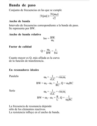 Banda de paso
Conjunto de frecuencias en las que se cumple
                                    T(jω0)
                           T(jω) ≥
                                       2
Ancho de banda
Intervalo de frecuencias correspondiente a la banda de paso.
Se representa por BW.

Ancho de banda relativo
                             bw = BW
                                  ω0

Factor de calidad
                           Q = ω0 = 1
                               BW bw
Cuanto mayor es Q, más afilada es la curva
de la función de transferencia.


En resonadores ideales

Paralelo                    ω0 = 1 = ω1ω2
                                  LC
                       BW = ω2 - ω1 = 1 , Q = ω0RC
                                     RC
Serie                       ω0 = 1 = ω1ω2
                                   LC
                        BW = ω2 - ω1 = R , Q = 1
                                       L      ω0RC

La frecuencia de resonancia depende
sólo de los elementos reactivos.
La resistencia influye en el ancho de banda.
 