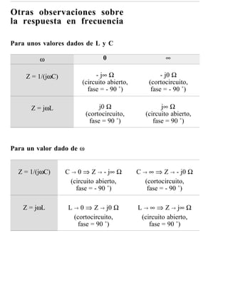 Otras observaciones sobre
la respuesta en frecuencia

Para unos valores dados de L y C

         ω                      0                      ∞

    Z = 1/(jωC)              - j∞ Ω                   - j0 Ω
                        (circuito abierto,       (cortocircuito,
                          fase = - 90 ˚)          fase = - 90 ˚)

      Z = jωL                  j0 Ω                  j∞ Ω
                          (cortocircuito,      (circuito abierto,
                           fase = 90 ˚)           fase = 90 ˚)



Para un valor dado de ω


  Z = 1/(jωC)     C → 0 ⇒ Z → - j∞ Ω         C → ∞ ⇒ Z → - j0 Ω
                    (circuito abierto,          (cortocircuito,
                      fase = - 90 ˚)             fase = - 90 ˚)

   Z = jωL         L → 0 ⇒ Z → j0 Ω          L → ∞ ⇒ Z → j∞ Ω
                     (cortocircuito,          (circuito abierto,
                      fase = 90 ˚)               fase = 90 ˚)
 