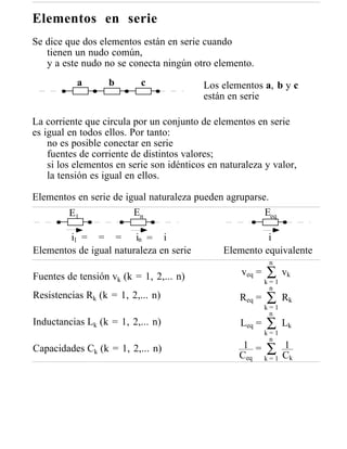 Elementos en serie
Se dice que dos elementos están en serie cuando
   tienen un nudo común,
   y a este nudo no se conecta ningún otro elemento.
           a       b       c              Los elementos a, b y c
                                          están en serie

La corriente que circula por un conjunto de elementos en serie
es igual en todos ellos. Por tanto:
    no es posible conectar en serie
    fuentes de corriente de distintos valores;
    si los elementos en serie son idénticos en naturaleza y valor,
    la tensión es igual en ellos.

Elementos en serie de igual naturaleza pueden agruparse.
        E1              En                             Eeq

        i1 = = = in = i                                  i
Elementos de igual naturaleza en serie         Elemento equivalente
                                                             n

Fuentes de tensión vk (k = 1, 2,... n)              veq =   ∑     vk
                                                            k=1
                                                             n
Resistencias Rk (k = 1, 2,... n)                   Req =    ∑     Rk
                                                            k=1
                                                             n
Inductancias Lk (k = 1, 2,... n)                   Leq =    ∑     Lk
                                                            k=1
                                                             n
Capacidades Ck (k = 1, 2,... n)                     1 = ∑ 1
                                                   Ceq k = 1 Ck
 