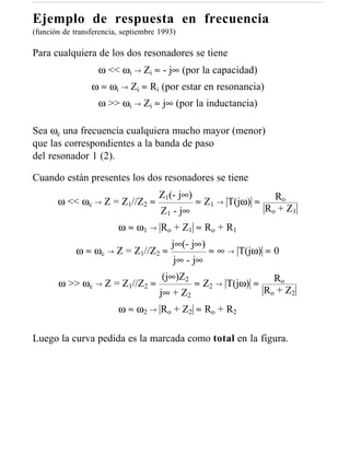 Ejemplo de respuesta en frecuencia
(función de transferencia, septiembre 1993)

Para cualquiera de los dos resonadores se tiene
                   ω << ωi → Zi ≈ - j∞ (por la capacidad)
                 ω ≈ ωi → Zi ≈ Ri (por estar en resonancia)
                   ω >> ωi → Zi ≈ j∞ (por la inductancia)

Sea ωc una frecuencia cualquiera mucho mayor (menor)
que las correspondientes a la banda de paso
del resonador 1 (2).

Cuando están presentes los dos resonadores se tiene
                                      Z1(- j∞)                       Ro
       ω << ωc → Z = Z1//Z2 ≈                    ≈ Z1 → T(jω) ≈
                                      Z1 - j∞                     R o + Z1
                         ω ≈ ω 1 → R o + Z1 ≈ R o + R 1
                                         j∞(- j∞)
             ω≈   ωc →   Z = Z1//Z2 ≈               ≈ ∞ → T(jω) ≈ 0
                                          j∞ - j∞
                                      (j∞)Z2                         Ro
       ω >> ωc → Z = Z1//Z2 ≈                    ≈ Z2 → T(jω) ≈
                                      j∞ + Z2                     R o + Z2
                         ω ≈ ω 2 → R o + Z2 ≈ R o + R 2

Luego la curva pedida es la marcada como total en la figura.
 