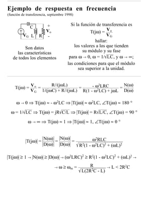 Ejemplo de respuesta en frecuencia
(función de transferencia, septiembre 1998)


                      +                  Si la función de transferencia es
              C
                      Vo                            T(jω) = V o
          VG L      R -                                      VG
                                                      hallar:
         Son datos                         los valores a los que tienden
     las características                        su módulo y su fase
   de todos los elementos               para ω → 0, ω = 1/ LC, y ω → ∞;
                                       las condiciones para que el módulo
                                             sea superior a la unidad.



    T(jω) =
               Vo
                  =
                        R//(jωL)
                                     =     - ω2LRC     =
                                                         N(ω)
               V G 1/(jωC) + R//(jωL) R(1 - ω2LC) + jωL D(ω)

     ω → 0 ⇒ T(jω) ≈ - ω2LC ⇒ T(jω) ≈ ω2LC, ∠T(jω) ≈ 180 °

  ω = 1/ LC ⇒ T(jω) = jR C/L ⇒ T(jω) = R L/C, ∠T(jω) = 90 °

             ω → ∞ ⇒ T(jω) ≈ 1 ⇒ T(jω) ≈ 1, ∠T(jω) ≈ 0 °



            T(jω) =
                       N(ω) N(ω)
                           =     =        ω2RLC
                       D(ω) D(ω)   R2(1 - ω2LC)2 + (ωL)2

T(jω) ≥ 1 → N(ω) ≥ D(ω)           →   (ω2LRC)2 ≥ R2(1 - ω2LC)2 + (ωL)2 →

                              →   ω ≥ ωm =        R         →   L < 2R2C
                                              L(2R2C - L)
 