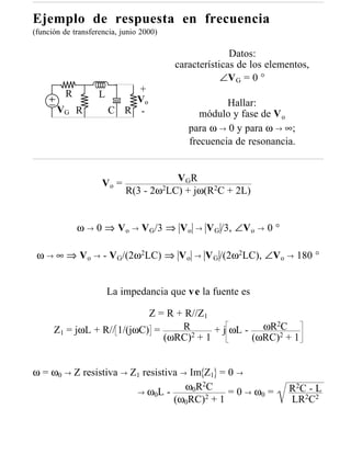 Ejemplo de respuesta en frecuencia
(función de transferencia, junio 2000)

                                                       Datos:
                                         características de los elementos,
                                                     ∠V G = 0 °
          R                 +
                    L
                            Vo                       Hallar:
       VG R             C R -                  módulo y fase de V o
                                            para ω → 0 y para ω → ∞;
                                            frecuencia de resonancia.


                                       V GR
                     Vo =
                            R(3 - 2ω2LC) + jω(R2C + 2L)


              ω → 0 ⇒ Vo → VG/3 ⇒ V o         →   V G /3, ∠V o → 0 °

 ω → ∞ ⇒ Vo → - VG/(2ω2LC) ⇒ V o             →    V G /(2ω2LC), ∠Vo → 180 °


                        La impedancia que v e la fuente es

                            Z = R + R//Z1
                                          + j ωL - ωR 2
                                                      2C
      Z1 = jωL + R// 1/(jωC) =     R
                               (ωRC)2 + 1         (ωRC) + 1


ω = ω0 → Z resistiva → Z1 resistiva → Im Z1 = 0 →
                        → ω0L -
                                     ω0R2C                             R 2C - L
                                              = 0 → ω0 =
                                  (ω0RC)2 + 1                          LR2C2
 