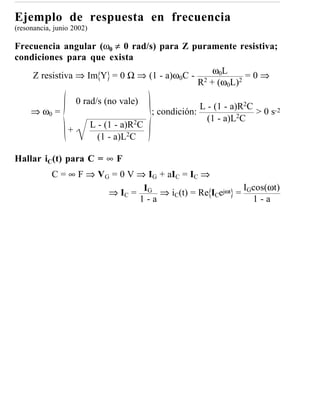 Ejemplo de respuesta en frecuencia
(resonancia, junio 2002)

Frecuencia angular (ω0 ≠ 0 rad/s) para Z puramente resistiva;
condiciones para que exista
    Z resistiva ⇒ Im Y = 0 Ω ⇒ (1 - a)ω0C - 2 ω0L 2 = 0 ⇒
                                           R + (ω0L)

                     0 rad/s (no vale)
                                                         L - (1 - a)R2C
     ⇒ ω0 =                                 ; condición:            2C
                                                                        > 0 s-2
                                                           (1 - a)L
                           L - (1 - a)R2C
                 +
                             (1 - a)L2C

Hallar iC(t) para C = ∞ F
            C = ∞ F ⇒ VG = 0 V ⇒ IG + aIC = IC ⇒
                                                       I cos(ωt)
                        ⇒ IC = IG ⇒ iC(t) = Re ICejωt = G
                               1-a                        1-a
 