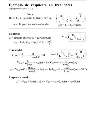Ejemplo de respuesta en frecuencia
(superposición, junio 2002)

                Datos:
                                                   R              R
R, L, C, a, ID (real), IA (real), ω = ω0
                                              ig       iC C      aiC L
   Hallar la potencia en la capacidad         ig(t) = ID + IAcos(ωt)


Continua                                            +      R
C = circuito abierto; L = cortocircuito            VGD
                                                    -     ID    ICD R
    ICD = 0 A, VGD = ID(R // R) = IDR
                                     2

Sinusoidal                           +         R              R
   Y(ω0) = 1 + 2 R        real     VGA
           R R + (ω0L)2              -      IA     ICA C   aICA L

       VGA = IA ⇒ vGA(t) = Re VGAejω0t = IA cos(ω0t)
             Y(ω0)                              Y(ω0)
                jIAω0C                           I ωC
 CA = VGAjω0C =        ⇒ iCA(t) = Re ICAejω0 t = G 0 cos(ω0t + 90 °)
                 Y(ω0)                           Y(ω0)

Respuesta total
     iC(t) = ICD + iCA(t), vC(t) = VGD + vGA(t), pC(t) = vC(t)iC(t)
 
